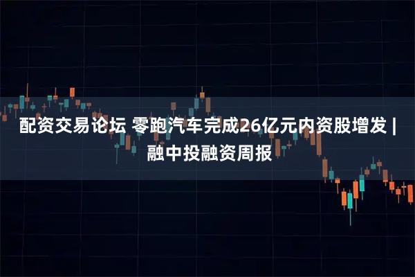 配资交易论坛 零跑汽车完成26亿元内资股增发 | 融中投融资周报