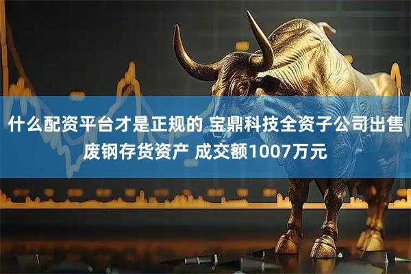 什么配资平台才是正规的 宝鼎科技全资子公司出售废钢存货资产 成交额1007万元