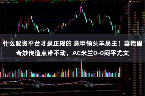 什么配资平台才是正规的 意甲领头羊易主！莫德里奇妙传造点带不动，AC米兰0-0闷平尤文