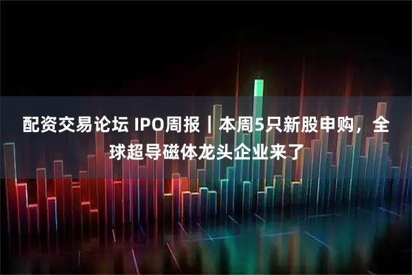 配资交易论坛 IPO周报｜本周5只新股申购，全球超导磁体龙头企业来了