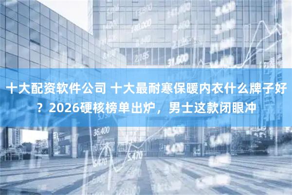 十大配资软件公司 十大最耐寒保暖内衣什么牌子好？2026硬核榜单出炉，男士这款闭眼冲