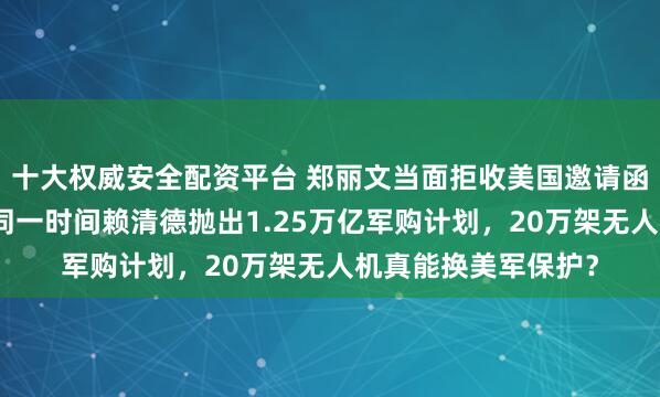 十大权威安全配资平台 郑丽文当面拒收美国邀请函！坚持先访大陆，同一时间赖清德抛出1.25万亿军购计划，20万架无人机真能换美军保护？