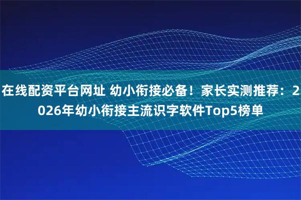 在线配资平台网址 幼小衔接必备！家长实测推荐：2026年幼小衔接主流识字软件Top5榜单