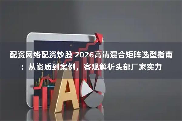 配资网络配资炒股 2026高清混合矩阵选型指南：从资质到案例，客观解析头部厂家实力