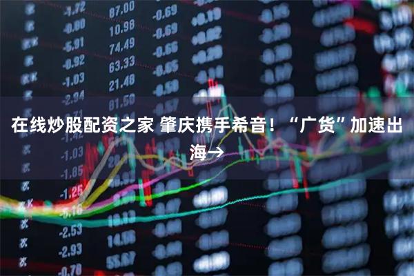 在线炒股配资之家 肇庆携手希音！“广货”加速出海→