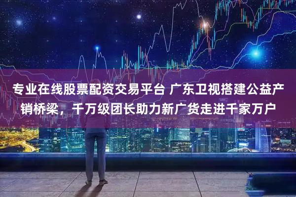 专业在线股票配资交易平台 广东卫视搭建公益产销桥梁，千万级团长助力新广货走进千家万户