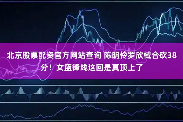 北京股票配资官方网站查询 陈明伶罗欣棫合砍38分！女篮锋线这回是真顶上了