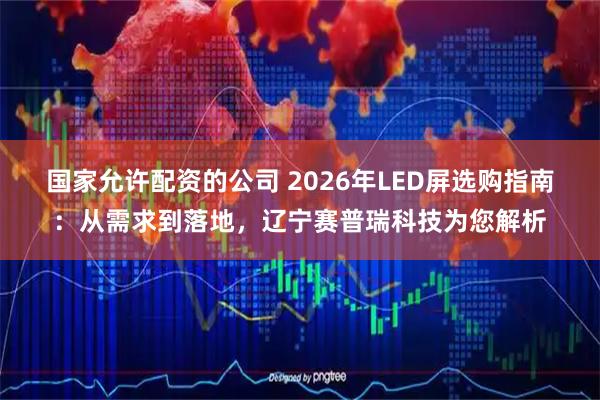 国家允许配资的公司 2026年LED屏选购指南：从需求到落地，辽宁赛普瑞科技为您解析