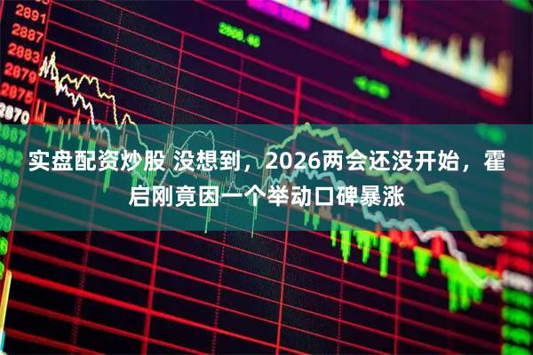 实盘配资炒股 没想到，2026两会还没开始，霍启刚竟因一个举动口碑暴涨