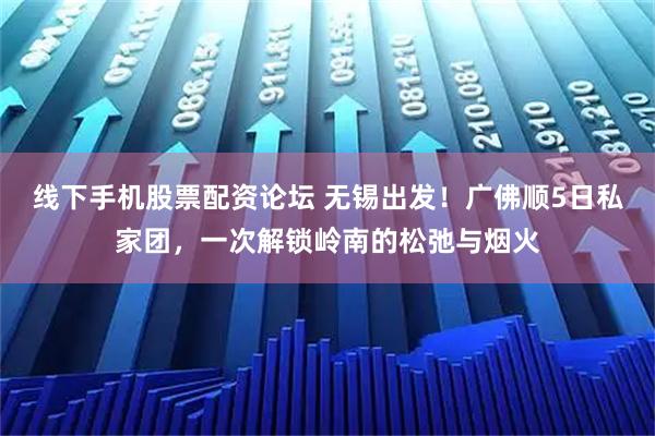 线下手机股票配资论坛 无锡出发！广佛顺5日私家团，一次解锁岭南的松弛与烟火