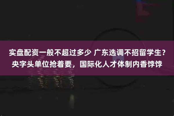 实盘配资一般不超过多少 广东选调不招留学生？央字头单位抢着要，国际化人才体制内香饽饽