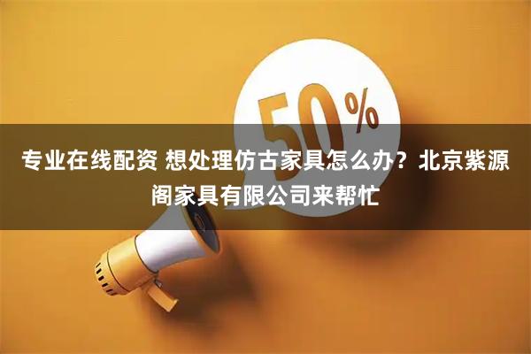 专业在线配资 想处理仿古家具怎么办？北京紫源阁家具有限公司来帮忙