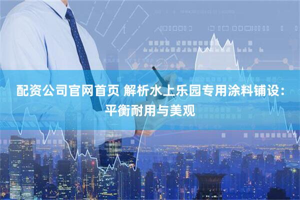 配资公司官网首页 解析水上乐园专用涂料铺设：平衡耐用与美观