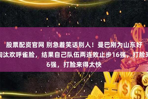 股票配资官网 别急着笑话别人！曼巴刚为山东好哥哥被淘汰欢呼雀脸，结果自己队伍两连败止步16强，打脸来得太快
