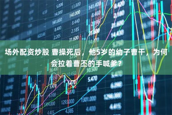 场外配资炒股 曹操死后，他5岁的幼子曹干，为何会拉着曹丕的手喊爹？