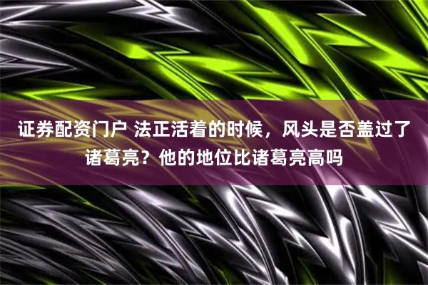 证券配资门户 法正活着的时候，风头是否盖过了诸葛亮？他的地位比诸葛亮高吗