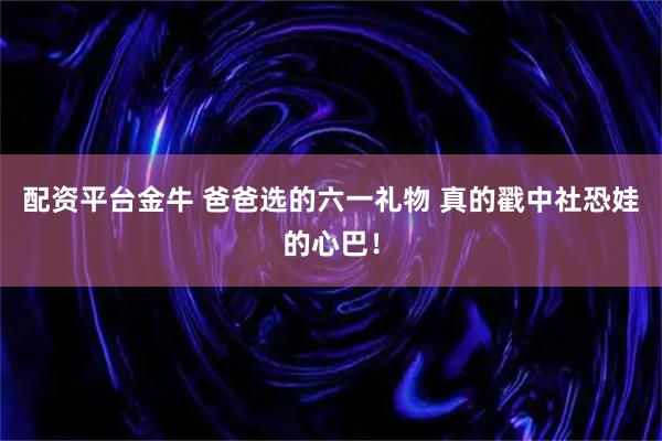 配资平台金牛 爸爸选的六一礼物 真的戳中社恐娃的心巴！