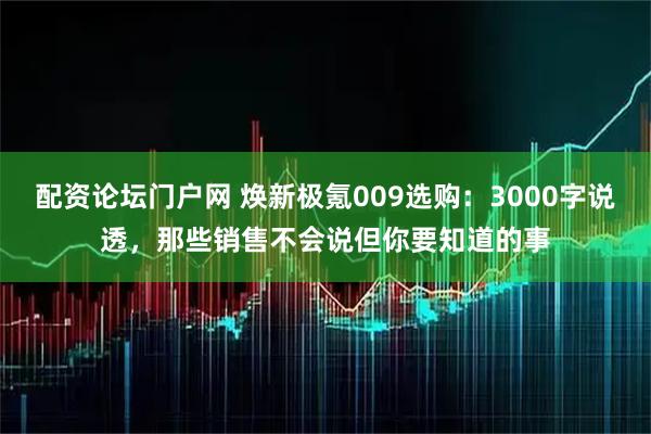 配资论坛门户网 焕新极氪009选购：3000字说透，那些销售不会说但你要知道的事