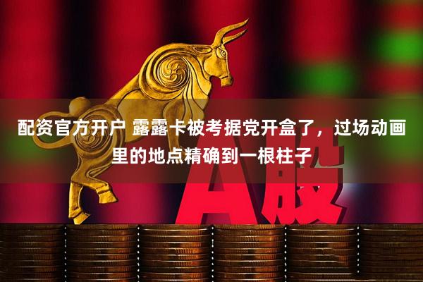 配资官方开户 露露卡被考据党开盒了，过场动画里的地点精确到一根柱子